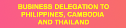 BUSINESS DELEGATION TO PHILIPPINES, CAMBODIA AND THAILAND